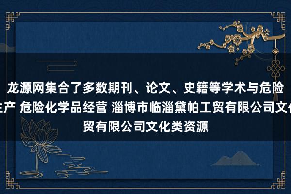 龙源网集合了多数期刊、论文、史籍等学术与危险化学品生产 危险化学品经营 淄博市临淄黛帕工贸有限公司文化类资源
