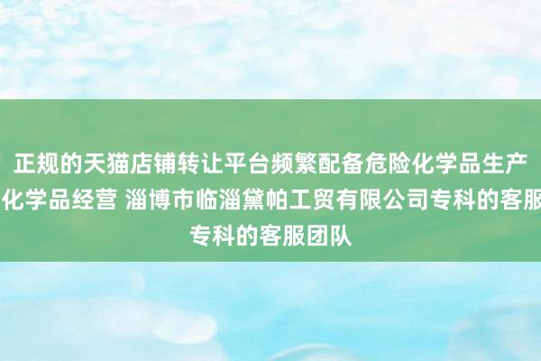 正规的天猫店铺转让平台频繁配备危险化学品生产 危险化学品经营 淄博市临淄黛帕工贸有限公司专科的客服团队