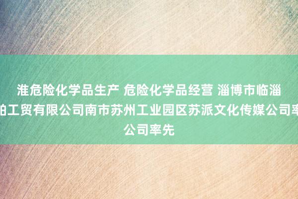 淮危险化学品生产 危险化学品经营 淄博市临淄黛帕工贸有限公司南市苏州工业园区苏派文化传媒公司率先